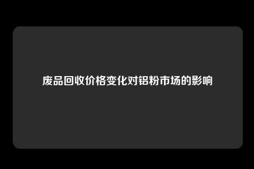 废品回收价格变化对铝粉市场的影响