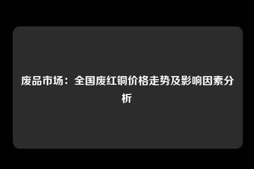 废品市场：全国废红铜价格走势及影响因素分析