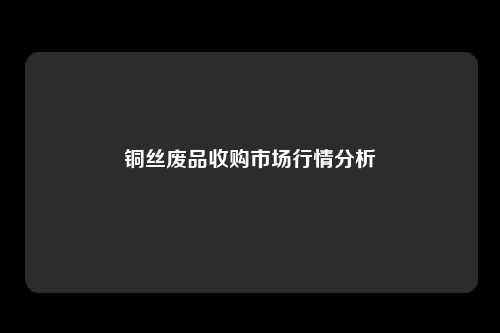 铜丝废品收购市场行情分析