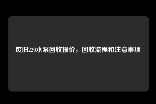 废旧220水泵回收报价，回收流程和注意事项