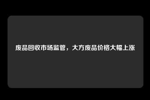 废品回收市场监管，大方废品价格大幅上涨