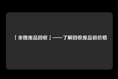 「余姚废品回收」——了解回收废品铝价格