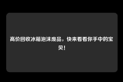 高价回收冰箱泡沫废品，快来看看你手中的宝贝！