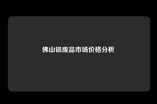佛山铝废品市场价格分析