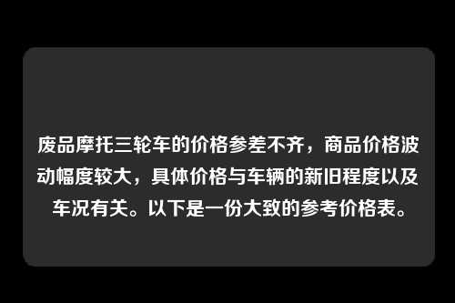 废品摩托三轮车的价格参差不齐，商品价格波动幅度较大，具体价格与车辆的新旧程度以及车况有关。以下是一份大致的参考价格表。