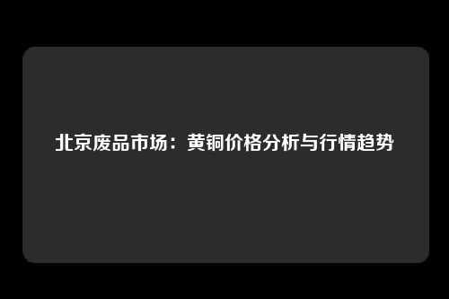 北京废品市场：黄铜价格分析与行情趋势