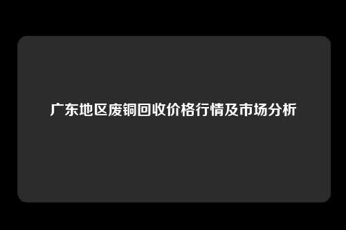 广东地区废铜回收价格行情及市场分析