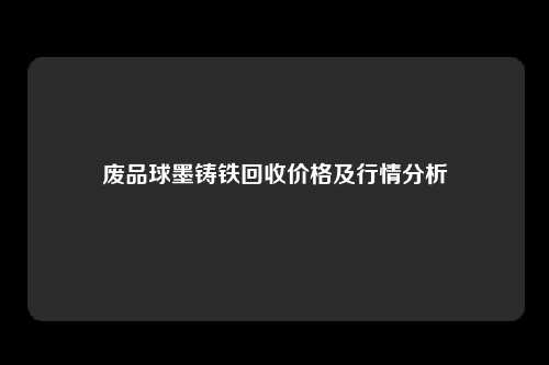 废品球墨铸铁回收价格及行情分析
