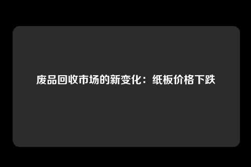 废品回收市场的新变化：纸板价格下跌