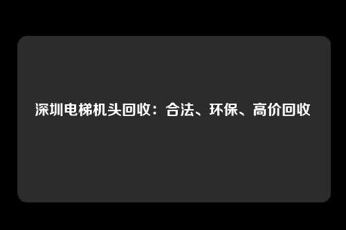 深圳电梯机头回收：合法、环保、高价回收