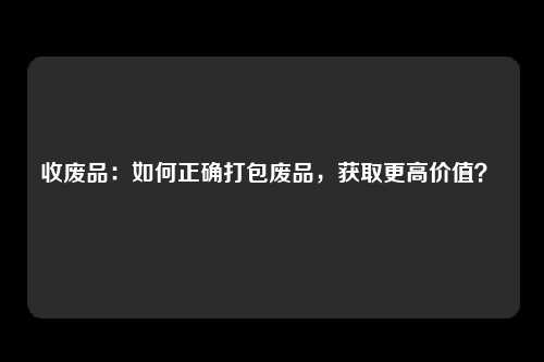 收废品：如何正确打包废品，获取更高价值？ 
