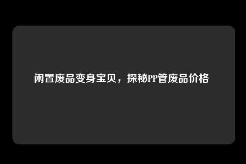 闲置废品变身宝贝，探秘PP管废品价格 