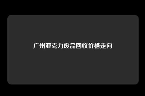 广州亚克力废品回收价格走向