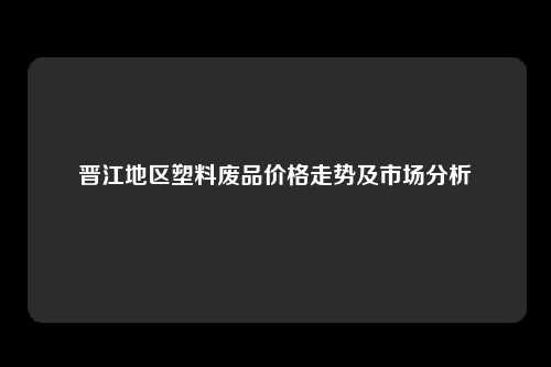 晋江地区塑料废品价格走势及市场分析