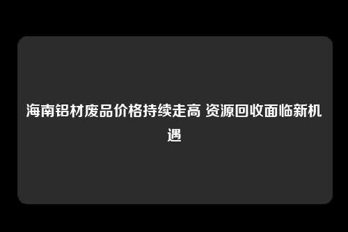 海南铝材废品价格持续走高 资源回收面临新机遇