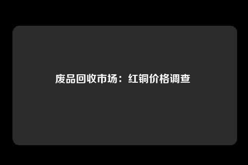 废品回收市场：红铜价格调查 