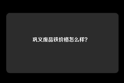 巩义废品铁价格怎么样？ 