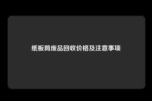 纸板筒废品回收价格及注意事项