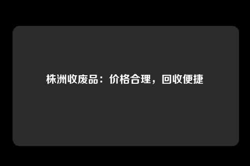 株洲收废品：价格合理，回收便捷