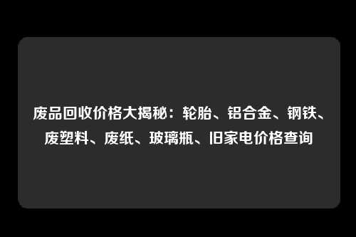 废品回收价格大揭秘：轮胎、铝合金、钢铁、废塑料、废纸、玻璃瓶、旧家电价格查询