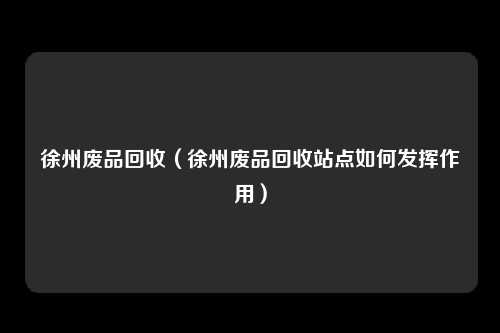 徐州废品回收（徐州废品回收站点如何发挥作用）
