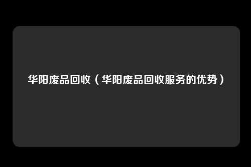 华阳废品回收（华阳废品回收服务的优势）