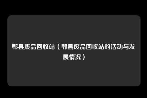 郫县废品回收站（郫县废品回收站的活动与发展情况）
