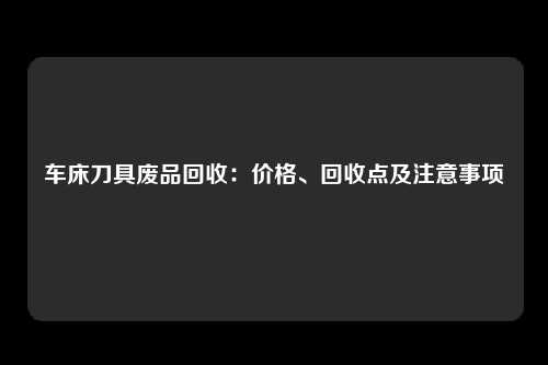 车床刀具废品回收：价格、回收点及注意事项