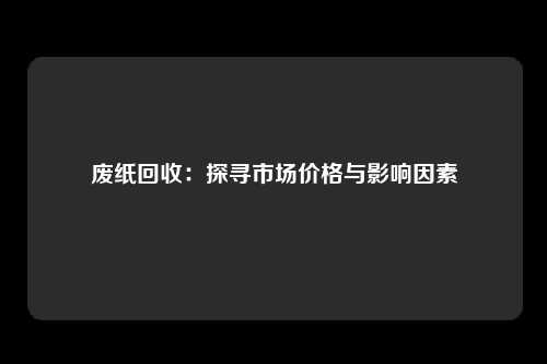 废纸回收：探寻市场价格与影响因素