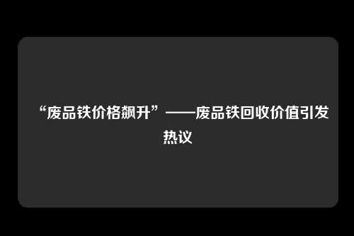 “废品铁价格飙升”——废品铁回收价值引发热议