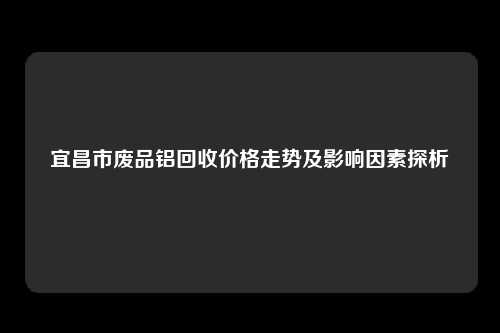 宜昌市废品铝回收价格走势及影响因素探析