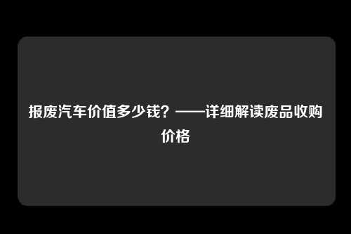 报废汽车价值多少钱？——详细解读废品收购价格