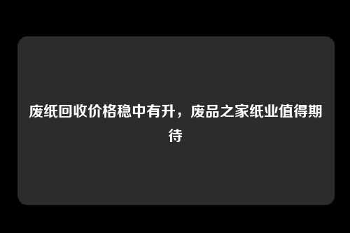 废纸回收价格稳中有升，废品之家纸业值得期待