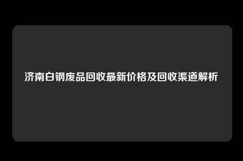济南白钢废品回收最新价格及回收渠道解析