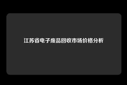 江苏省电子废品回收市场价格分析