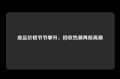 废品价格节节攀升，回收热潮再掀高潮