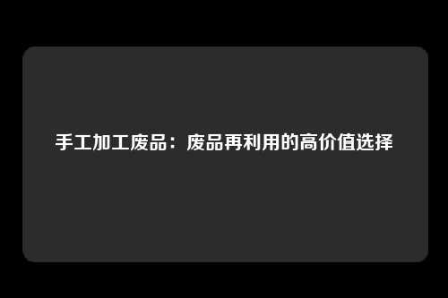 手工加工废品：废品再利用的高价值选择