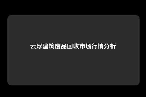 云浮建筑废品回收市场行情分析