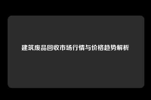 建筑废品回收市场行情与价格趋势解析