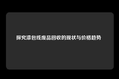 探究漆包线废品回收的现状与价格趋势 