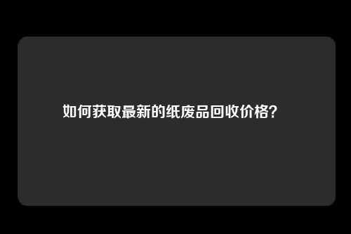 如何获取最新的纸废品回收价格？ 