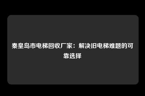 秦皇岛市电梯回收厂家：解决旧电梯难题的可靠选择