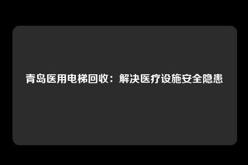 青岛医用电梯回收：解决医疗设施安全隐患