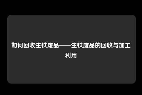 如何回收生铁废品——生铁废品的回收与加工利用