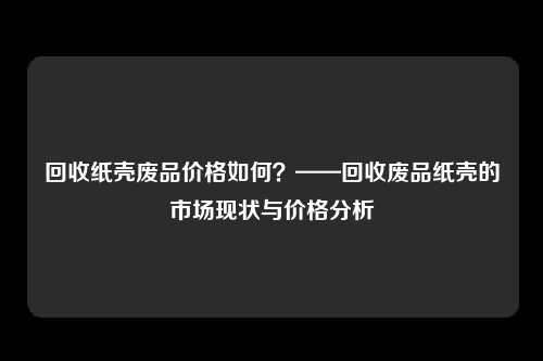 回收纸壳废品价格如何？——回收废品纸壳的市场现状与价格分析
