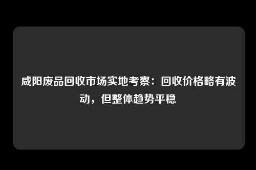 咸阳废品回收市场实地考察：回收价格略有波动，但整体趋势平稳