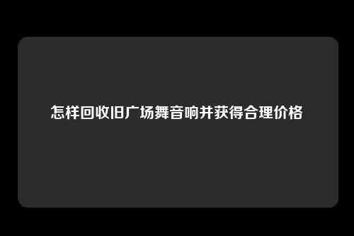 怎样回收旧广场舞音响并获得合理价格