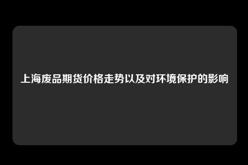 上海废品期货价格走势以及对环境保护的影响