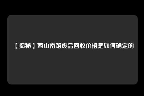 【揭秘】西山南路废品回收价格是如何确定的