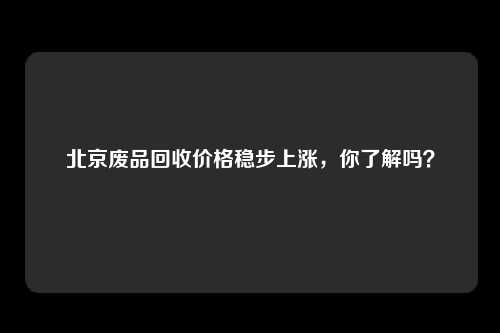 北京废品回收价格稳步上涨，你了解吗？